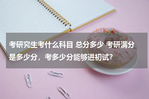 考研究生考什么科目 总分多少 考研满分是多少分，考多少分能够进初试？