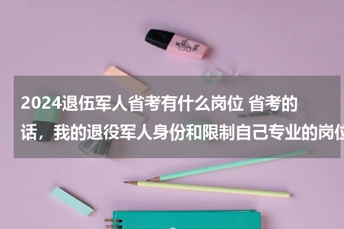 2024退伍军人省考有什么岗位 省考的话，我的退役军人身份和限制自己专业的岗位该怎么选择？