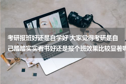 考研报班好还是自学好 大家觉得考研是自己踏踏实实看书好还是报个班效果比较显著呢？