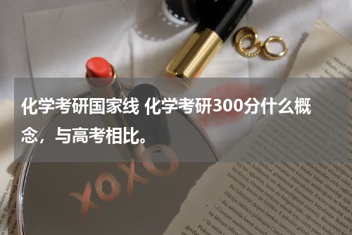 化学考研国家线 化学考研300分什么概念，与高考相比。