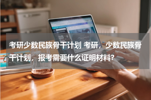 考研少数民族骨干计划 考研，少数民族骨干计划，报考需要什么证明材料？