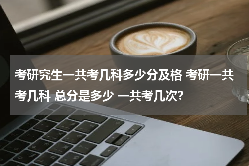 考研究生一共考几科多少分及格 考研一共考几科 总分是多少 一共考几次？