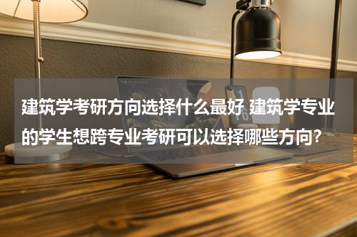 建筑学考研方向选择什么最好 建筑学专业的学生想跨专业考研可以选择哪些方向？