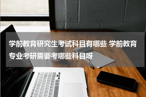 学前教育研究生考试科目有哪些 学前教育专业考研需要考哪些科目呀