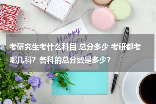考研究生考什么科目 总分多少 考研都考哪几科？各科的总分数是多少？
