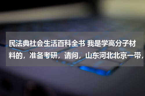 民法典社会生活百科全书 我是学高分子材料的，准备考研，请问，山东河北北京一带，合适的学校有哪些啊。分数线在320-350的