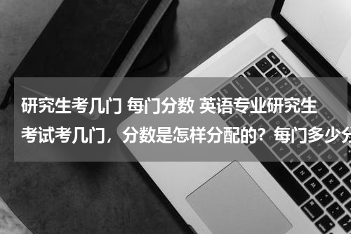 研究生考几门 每门分数 英语专业研究生考试考几门，分数是怎样分配的？每门多少分？