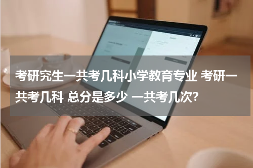 考研究生一共考几科小学教育专业 考研一共考几科 总分是多少 一共考几次？