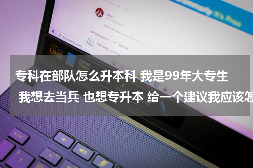 专科在部队怎么升本科 我是99年大专生 我想去当兵 也想专升本 给一个建议我应该怎么办