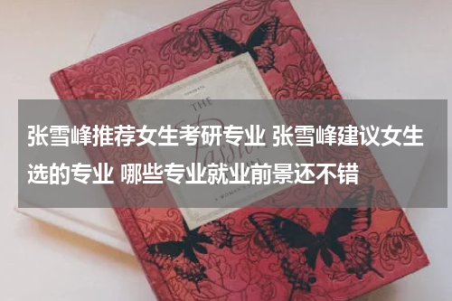 张雪峰推荐女生考研专业 张雪峰建议女生选的专业 哪些专业就业前景还不错
