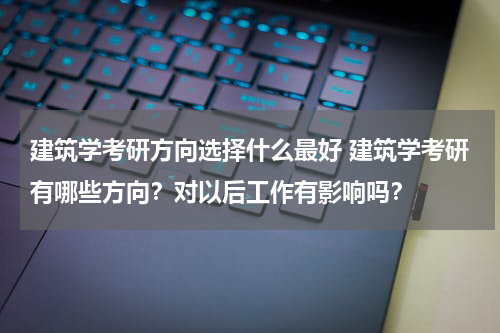 建筑学考研方向选择什么最好 建筑学考研有哪些方向？对以后工作有影响吗？