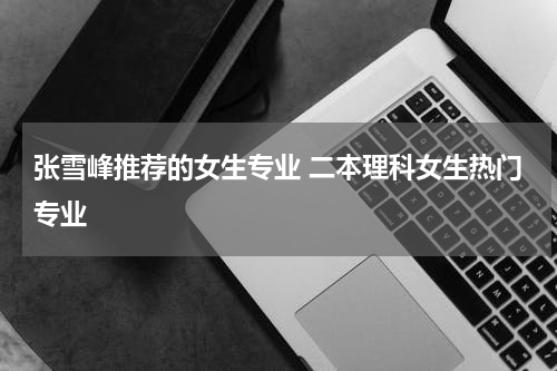 张雪峰推荐的女生专业 二本理科女生热门专业