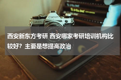 西安新东方考研 西安哪家考研培训机构比较好？主要是想提高政治